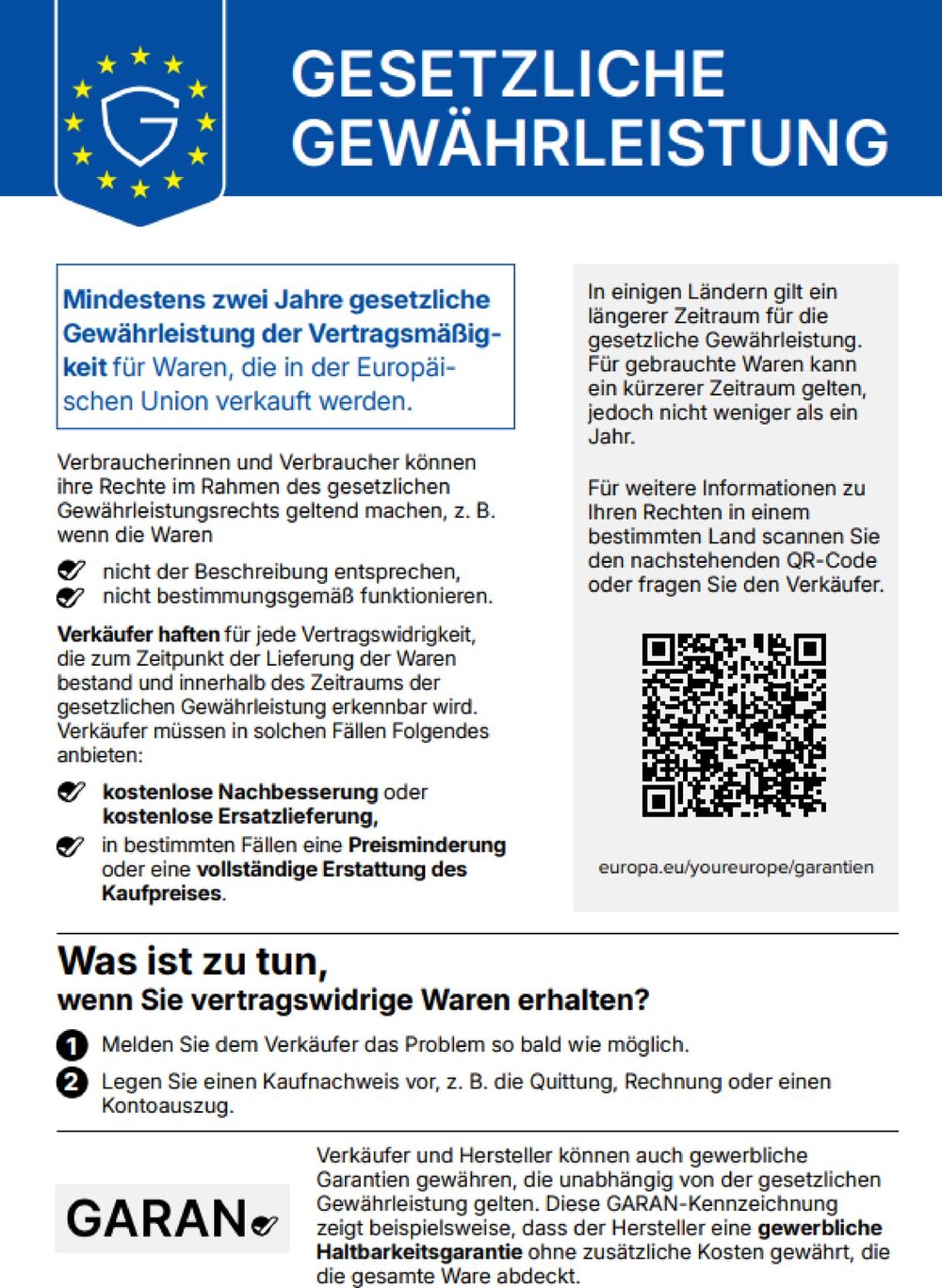 Gesetzliche Gewährleistung: Mindestens zwei Jahre gesetzliche Gewährleistung der Vertragsmäßigkeit für Waren, die in der Europäischen Union verkauft werden. Verbraucherinnen und Verbraucher können ihre Rechte geltend machen, z. B. wenn die Waren nicht der Beschreibung entsprechen oder nicht bestimmungsgemäß funktionieren. Verkäufer haften für jede Vertragswidrigkeit, die zum Zeitpunkt der Lieferung bestand und innerhalb der Gewährleistungszeit erkennbar wird, und müssen kostenlose Nachbesserung oder Ersatzlieferung anbieten, in bestimmten Fällen eine Preisminderung oder eine vollständige Erstattung. In einigen Ländern gilt ein längerer Zeitraum. Weitere Informationen: europa.eu/youreurope/garantien. Was ist zu tun, wenn Sie vertragswidrige Waren erhalten? 1. Melden Sie dem Verkäufer das Problem so bald wie möglich. 2. Legen Sie einen Kaufnachweis vor, z. B. Quittung, Rechnung oder Kontoauszug. Verkäufer und Hersteller können zusätzlich gewerbliche Garantien gewähren (GARAN-Kennzeichnung).